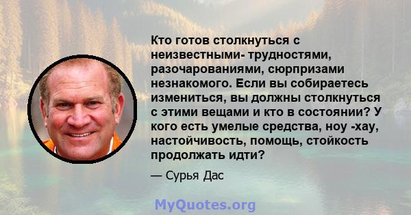 Кто готов столкнуться с неизвестными- трудностями, разочарованиями, сюрпризами незнакомого. Если вы собираетесь измениться, вы должны столкнуться с этими вещами и кто в состоянии? У кого есть умелые средства, ноу -хау,