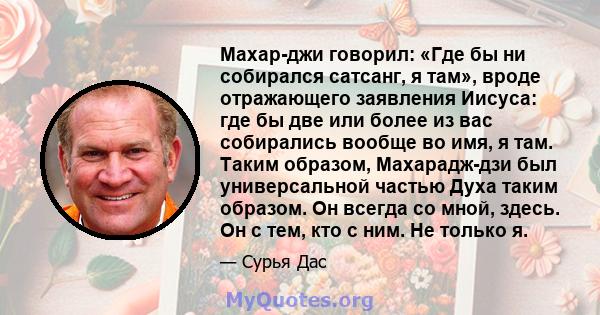 Махар-джи говорил: «Где бы ни собирался сатсанг, я там», вроде отражающего заявления Иисуса: где бы две или более из вас собирались вообще во имя, я там. Таким образом, Махарадж-дзи был универсальной частью Духа таким