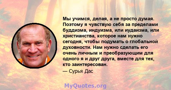 Мы учимся, делая, а не просто думая. Поэтому я чувствую себя за пределами буддизма, индуизма, или иудаизма, или христианства, которое нам нужно сегодня, чтобы подумать о глобальной духовности. Нам нужно сделать его