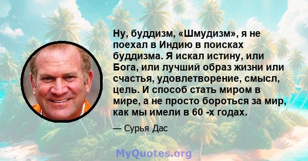 Ну, буддизм, «Шмудизм», я не поехал в Индию в поисках буддизма. Я искал истину, или Бога, или лучший образ жизни или счастья, удовлетворение, смысл, цель. И способ стать миром в мире, а не просто бороться за мир, как мы 