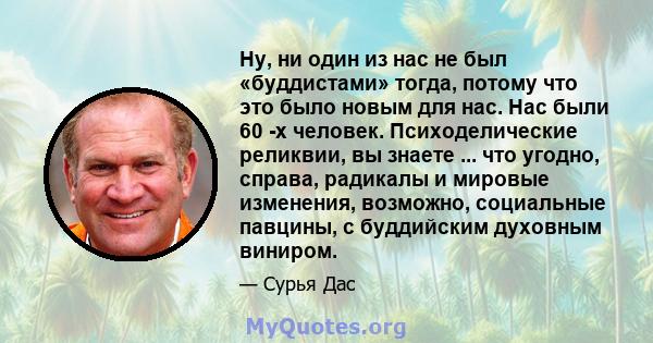 Ну, ни один из нас не был «буддистами» тогда, потому что это было новым для нас. Нас были 60 -х человек. Психоделические реликвии, вы знаете ... что угодно, справа, радикалы и мировые изменения, возможно, социальные