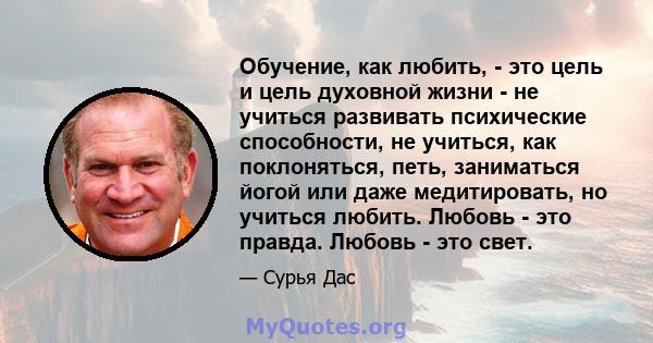 Обучение, как любить, - это цель и цель духовной жизни - не учиться развивать психические способности, не учиться, как поклоняться, петь, заниматься йогой или даже медитировать, но учиться любить. Любовь - это правда.