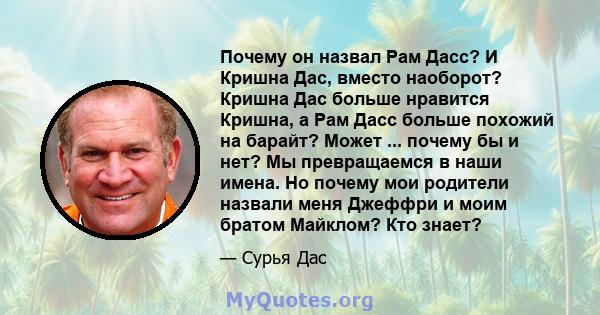 Почему он назвал Рам Дасс? И Кришна Дас, вместо наоборот? Кришна Дас больше нравится Кришна, а Рам Дасс больше похожий на барайт? Может ... почему бы и нет? Мы превращаемся в наши имена. Но почему мои родители назвали