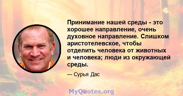 Принимание нашей среды - это хорошее направление, очень духовное направление. Слишком аристотелевское, чтобы отделить человека от животных и человека; люди из окружающей среды.