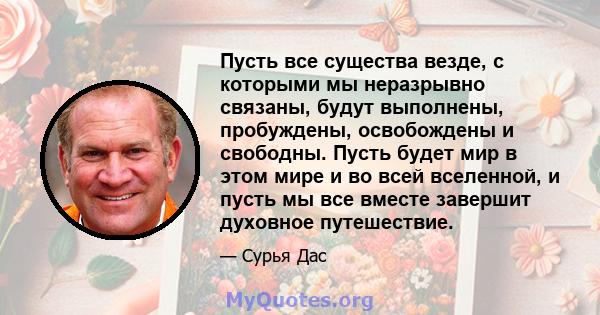 Пусть все существа везде, с которыми мы неразрывно связаны, будут выполнены, пробуждены, освобождены и свободны. Пусть будет мир в этом мире и во всей вселенной, и пусть мы все вместе завершит духовное путешествие.