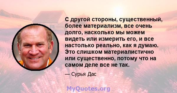 С другой стороны, существенный, более материализм, все очень долго, насколько мы можем видеть или измерить его, и все настолько реально, как я думаю. Это слишком материалистично или существенно, потому что на самом деле 