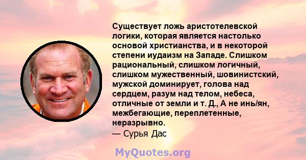 Существует ложь аристотелевской логики, которая является настолько основой христианства, и в некоторой степени иудаизм на Западе. Слишком рациональный, слишком логичный, слишком мужественный, шовинистский, мужской