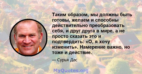 Таким образом, мы должны быть готовы, желаем и способны действительно преобразовать себя, и друг друга в мире, а не просто сказать это и подтвердить: «О, я хочу изменить». Намерение важно, но тоже и действие.