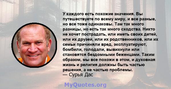 У каждого есть похожие значения. Вы путешествуете по всему миру, и все разные, но все тоже одинаковы. Там так много разницы, но есть так много сходства. Никто не хочет пострадать, или иметь своих детей, или их друзей,