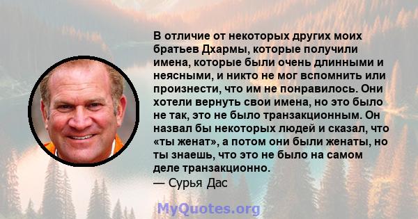 В отличие от некоторых других моих братьев Дхармы, которые получили имена, которые были очень длинными и неясными, и никто не мог вспомнить или произнести, что им не понравилось. Они хотели вернуть свои имена, но это