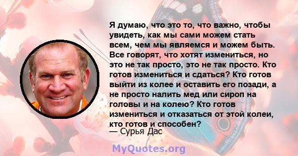 Я думаю, что это то, что важно, чтобы увидеть, как мы сами можем стать всем, чем мы являемся и можем быть. Все говорят, что хотят измениться, но это не так просто, это не так просто. Кто готов измениться и сдаться? Кто