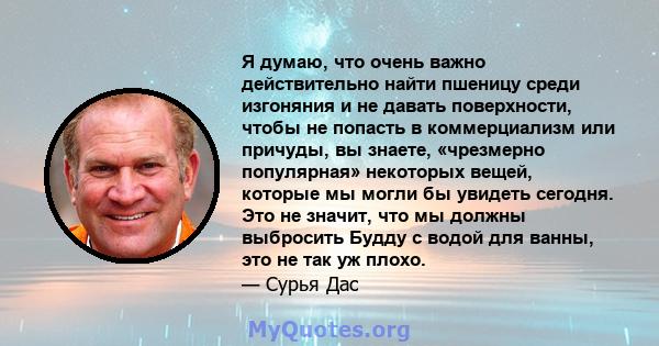 Я думаю, что очень важно действительно найти пшеницу среди изгоняния и не давать поверхности, чтобы не попасть в коммерциализм или причуды, вы знаете, «чрезмерно популярная» некоторых вещей, которые мы могли бы увидеть