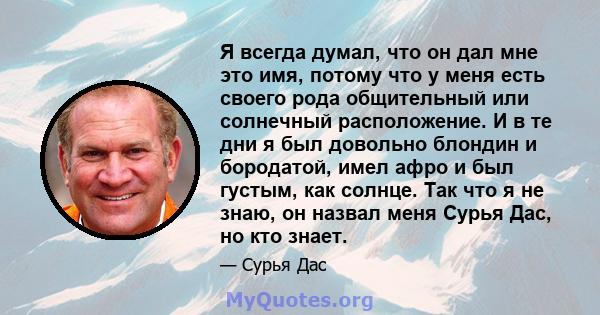 Я всегда думал, что он дал мне это имя, потому что у меня есть своего рода общительный или солнечный расположение. И в те дни я был довольно блондин и бородатой, имел афро и был густым, как солнце. Так что я не знаю, он 