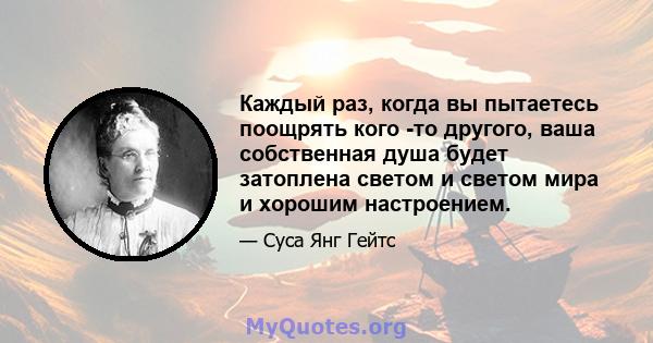 Каждый раз, когда вы пытаетесь поощрять кого -то другого, ваша собственная душа будет затоплена светом и светом мира и хорошим настроением.