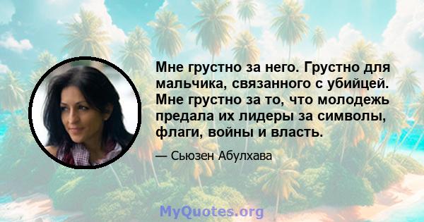 Мне грустно за него. Грустно для мальчика, связанного с убийцей. Мне грустно за то, что молодежь предала их лидеры за символы, флаги, войны и власть.