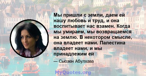 Мы пришли с земли, даем ей нашу любовь и труд, и она воспитывает нас взамен. Когда мы умираем, мы возвращаемся на землю. В некотором смысле, она владеет нами. Палестина владеет нами, и мы принадлежим ей