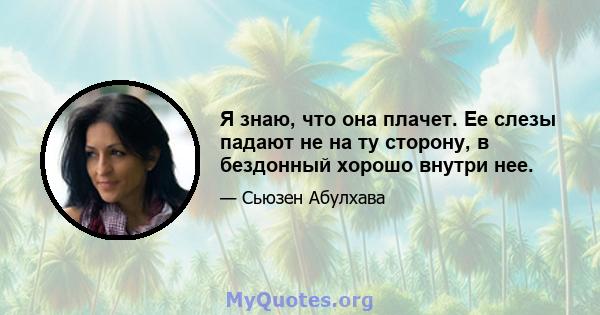 Я знаю, что она плачет. Ее слезы падают не на ту сторону, в бездонный хорошо внутри нее.