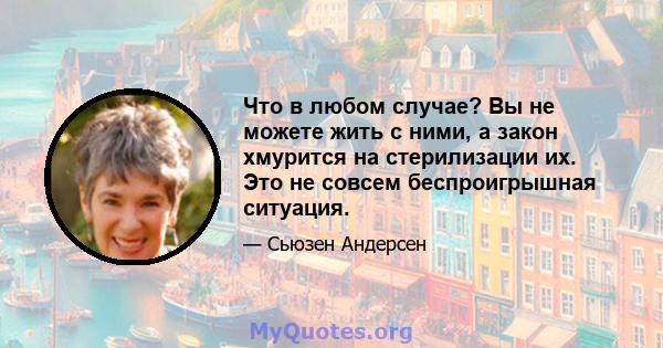 Что в любом случае? Вы не можете жить с ними, а закон хмурится на стерилизации их. Это не совсем беспроигрышная ситуация.