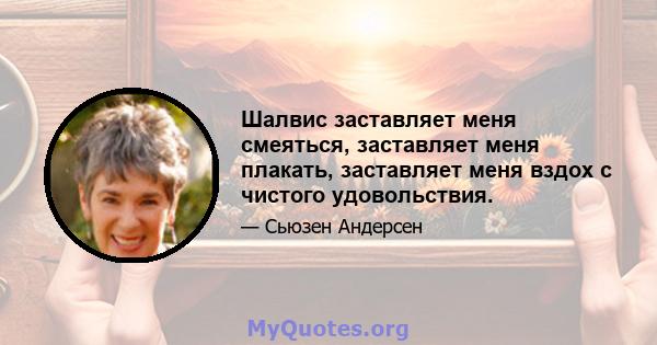 Шалвис заставляет меня смеяться, заставляет меня плакать, заставляет меня вздох с чистого удовольствия.