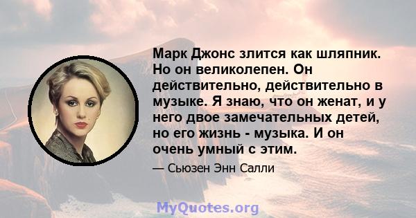 Марк Джонс злится как шляпник. Но он великолепен. Он действительно, действительно в музыке. Я знаю, что он женат, и у него двое замечательных детей, но его жизнь - музыка. И он очень умный с этим.