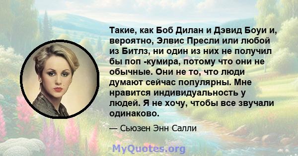 Такие, как Боб Дилан и Дэвид Боуи и, вероятно, Элвис Пресли или любой из Битлз, ни один из них не получил бы поп -кумира, потому что они не обычные. Они не то, что люди думают сейчас популярны. Мне нравится