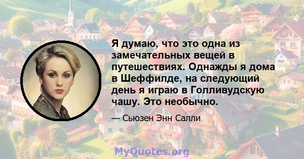 Я думаю, что это одна из замечательных вещей в путешествиях. Однажды я дома в Шеффилде, на следующий день я играю в Голливудскую чашу. Это необычно.