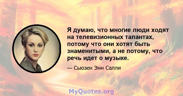 Я думаю, что многие люди ходят на телевизионных талантах, потому что они хотят быть знаменитыми, а не потому, что речь идет о музыке.