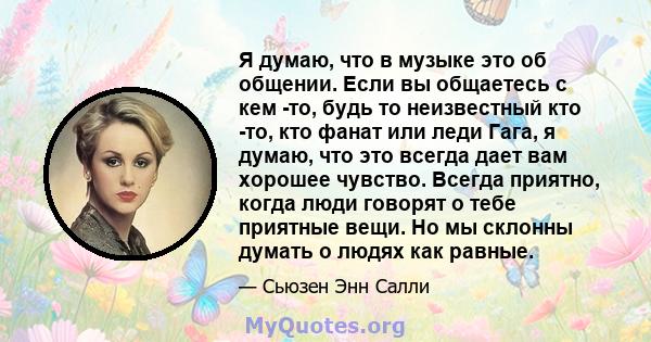 Я думаю, что в музыке это об общении. Если вы общаетесь с кем -то, будь то неизвестный кто -то, кто фанат или леди Гага, я думаю, что это всегда дает вам хорошее чувство. Всегда приятно, когда люди говорят о тебе