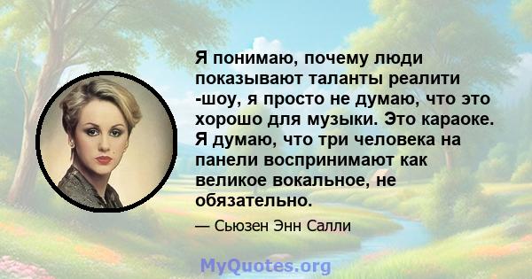 Я понимаю, почему люди показывают таланты реалити -шоу, я просто не думаю, что это хорошо для музыки. Это караоке. Я думаю, что три человека на панели воспринимают как великое вокальное, не обязательно.