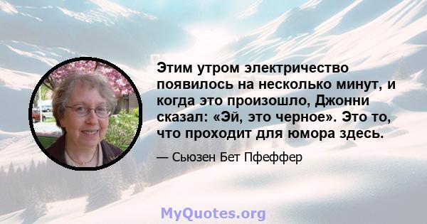 Этим утром электричество появилось на несколько минут, и когда это произошло, Джонни сказал: «Эй, это черное». Это то, что проходит для юмора здесь.