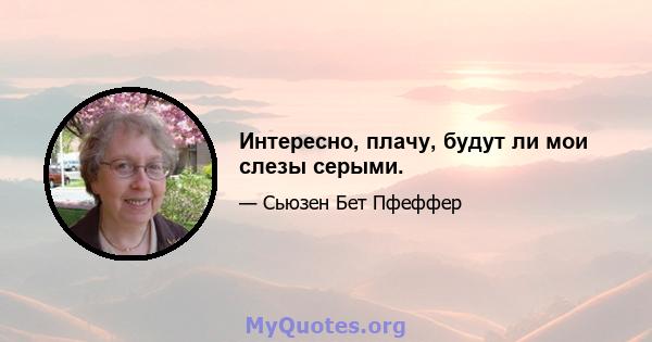 Интересно, плачу, будут ли мои слезы серыми.