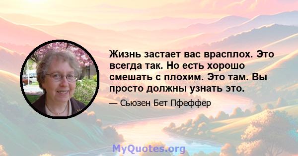 Жизнь застает вас врасплох. Это всегда так. Но есть хорошо смешать с плохим. Это там. Вы просто должны узнать это.