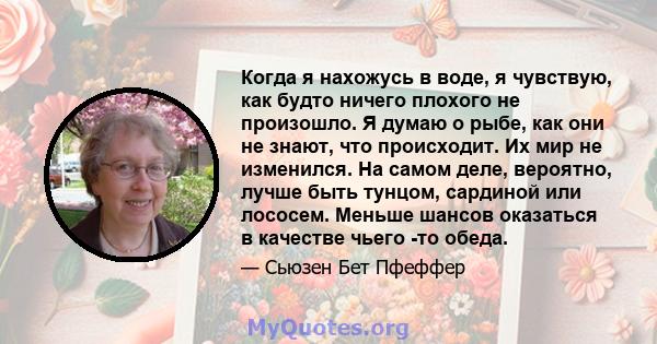 Когда я нахожусь в воде, я чувствую, как будто ничего плохого не произошло. Я думаю о рыбе, как они не знают, что происходит. Их мир не изменился. На самом деле, вероятно, лучше быть тунцом, сардиной или лососем. Меньше 