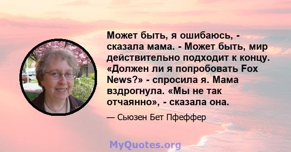 Может быть, я ошибаюсь, - сказала мама. - Может быть, мир действительно подходит к концу. «Должен ли я попробовать Fox News?» - спросила я. Мама вздрогнула. «Мы не так отчаянно», - сказала она.