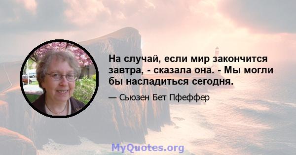 На случай, если мир закончится завтра, - сказала она. - Мы могли бы насладиться сегодня.