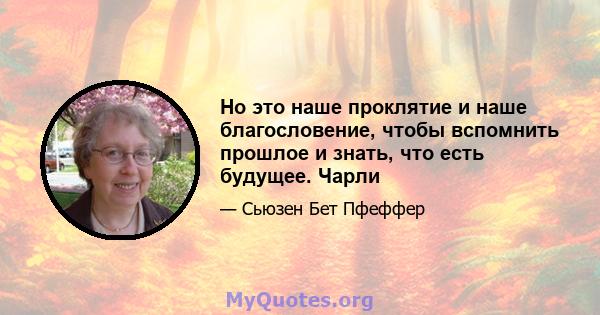 Но это наше проклятие и наше благословение, чтобы вспомнить прошлое и знать, что есть будущее. Чарли