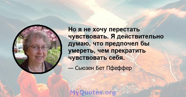 Но я не хочу перестать чувствовать. Я действительно думаю, что предпочел бы умереть, чем прекратить чувствовать себя.