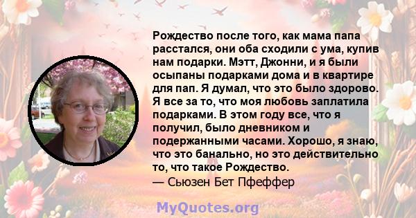 Рождество после того, как мама папа расстался, они оба сходили с ума, купив нам подарки. Мэтт, Джонни, и я были осыпаны подарками дома и в квартире для пап. Я думал, что это было здорово. Я все за то, что моя любовь