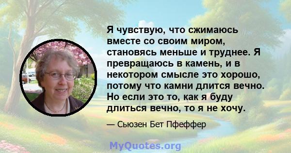 Я чувствую, что сжимаюсь вместе со своим миром, становясь меньше и труднее. Я превращаюсь в камень, и в некотором смысле это хорошо, потому что камни длится вечно. Но если это то, как я буду длиться вечно, то я не хочу.