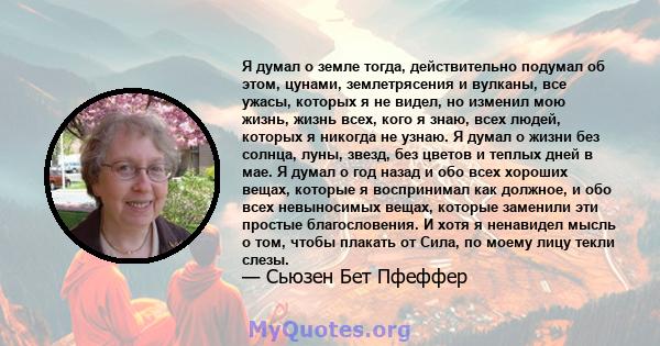 Я думал о земле тогда, действительно подумал об этом, цунами, землетрясения и вулканы, все ужасы, которых я не видел, но изменил мою жизнь, жизнь всех, кого я знаю, всех людей, которых я никогда не узнаю. Я думал о