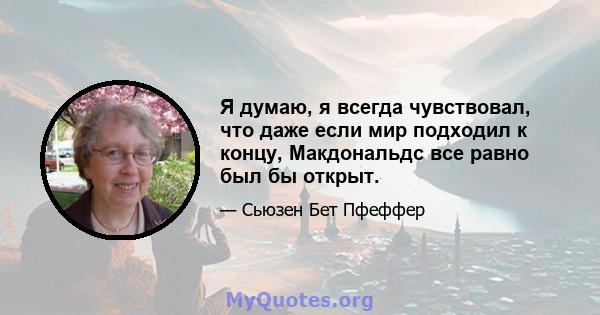 Я думаю, я всегда чувствовал, что даже если мир подходил к концу, Макдональдс все равно был бы открыт.