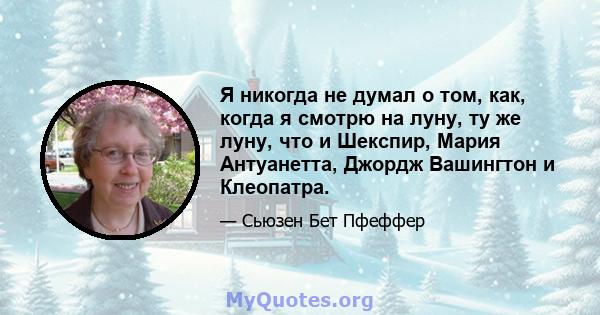 Я никогда не думал о том, как, когда я смотрю на луну, ту же луну, что и Шекспир, Мария Антуанетта, Джордж Вашингтон и Клеопатра.