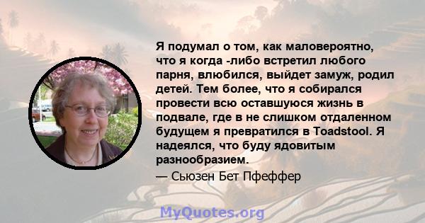 Я подумал о том, как маловероятно, что я когда -либо встретил любого парня, влюбился, выйдет замуж, родил детей. Тем более, что я собирался провести всю оставшуюся жизнь в подвале, где в не слишком отдаленном будущем я