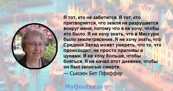 Я тот, кто не заботится. Я тот, кто притворяется, что земля не разрушается вокруг меня, потому что я не хочу, чтобы это было. Я не хочу знать, что в Миссури было землетрясение. Я не хочу знать, что Средний Запад может