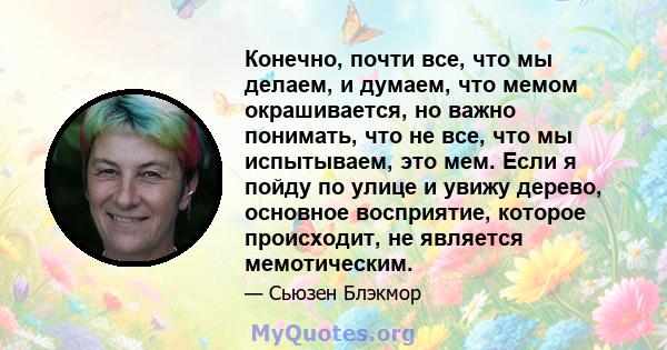 Конечно, почти все, что мы делаем, и думаем, что мемом окрашивается, но важно понимать, что не все, что мы испытываем, это мем. Если я пойду по улице и увижу дерево, основное восприятие, которое происходит, не является