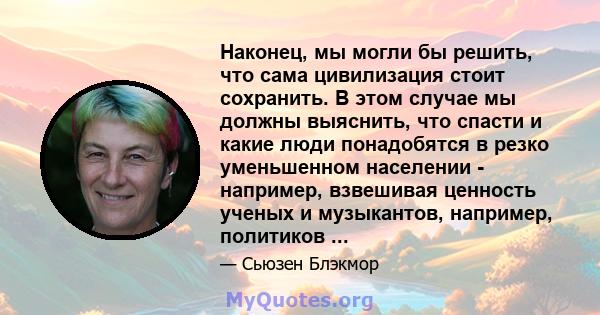 Наконец, мы могли бы решить, что сама цивилизация стоит сохранить. В этом случае мы должны выяснить, что спасти и какие люди понадобятся в резко уменьшенном населении - например, взвешивая ценность ученых и музыкантов,