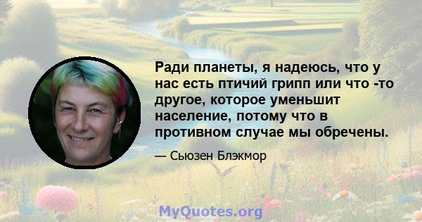 Ради планеты, я надеюсь, что у нас есть птичий грипп или что -то другое, которое уменьшит население, потому что в противном случае мы обречены.