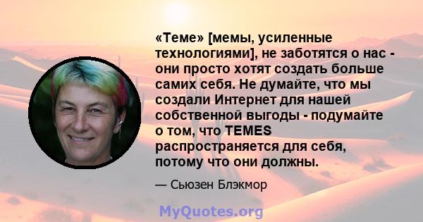 «Теме» [мемы, усиленные технологиями], не заботятся о нас - они просто хотят создать больше самих себя. Не думайте, что мы создали Интернет для нашей собственной выгоды - подумайте о том, что TEMES распространяется для