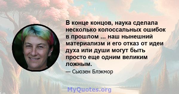 В конце концов, наука сделала несколько колоссальных ошибок в прошлом ... наш нынешний материализм и его отказ от идеи духа или души могут быть просто еще одним великим ложным.