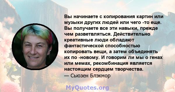 Вы начинаете с копирования картин или музыки других людей или чего -то еще. Вы получаете все эти навыки, прежде чем разветвляться. Действительно креативные люди обладают фантастической способностью копировать вещи, а